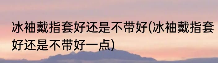 冰袖戴指套好还是不带好(冰袖戴指套好还是不带好一点)