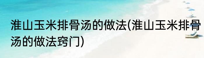 淮山玉米排骨汤的做法(淮山玉米排骨汤的做法窍门)