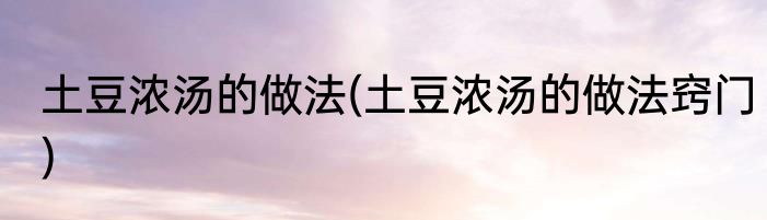 土豆浓汤的做法(土豆浓汤的做法窍门)