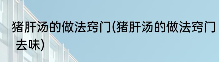 猪肝汤的做法窍门(猪肝汤的做法窍门 去味)