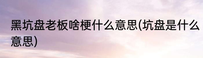 黑坑盘老板啥梗什么意思(坑盘是什么意思)