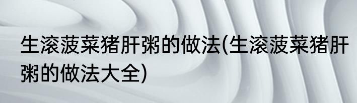 生滚菠菜猪肝粥的做法(生滚菠菜猪肝粥的做法大全)