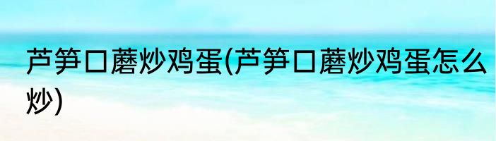 芦笋口蘑炒鸡蛋(芦笋口蘑炒鸡蛋怎么炒)