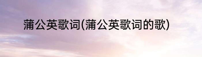 蒲公英歌词(蒲公英歌词的歌)