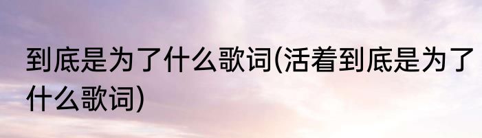 到底是为了什么歌词(活着到底是为了什么歌词)