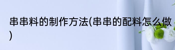 串串料的制作方法(串串的配料怎么做)