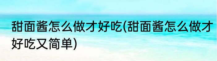 甜面酱怎么做才好吃(甜面酱怎么做才好吃又简单)