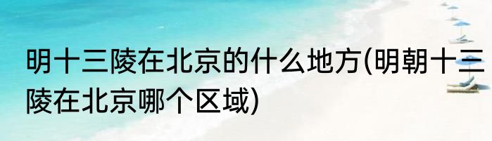 明十三陵在北京的什么地方(明朝十三陵在北京哪个区域)