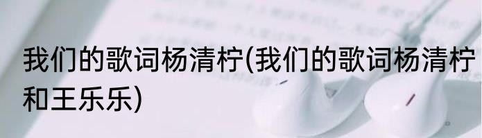 我们的歌词杨清柠(我们的歌词杨清柠和王乐乐)