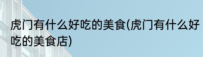 虎门有什么好吃的美食(虎门有什么好吃的美食店)
