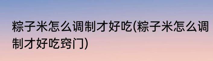 粽子米怎么调制才好吃(粽子米怎么调制才好吃窍门)
