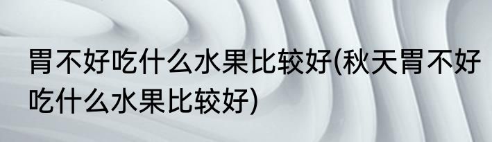 胃不好吃什么水果比较好(秋天胃不好吃什么水果比较好)