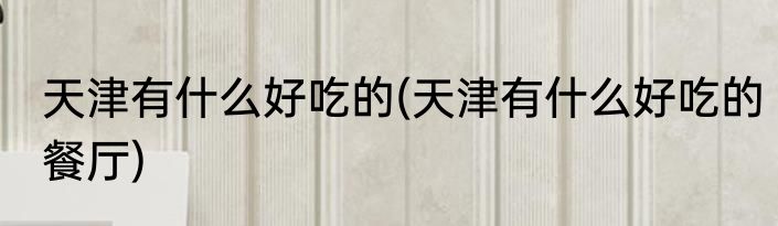 天津有什么好吃的(天津有什么好吃的餐厅)