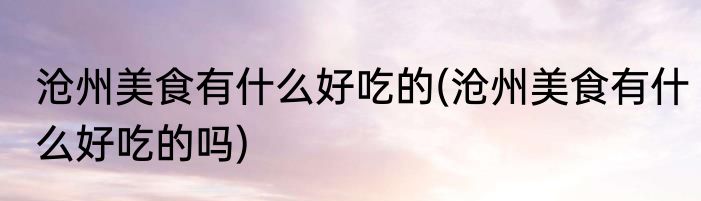 沧州美食有什么好吃的(沧州美食有什么好吃的吗)