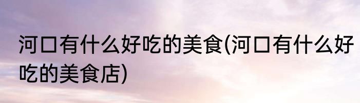 河口有什么好吃的美食(河口有什么好吃的美食店)