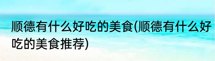 顺德有什么好吃的美食(顺德有什么好吃的美食推荐)