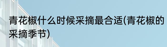 青花椒什么时候采摘最合适(青花椒的采摘季节)