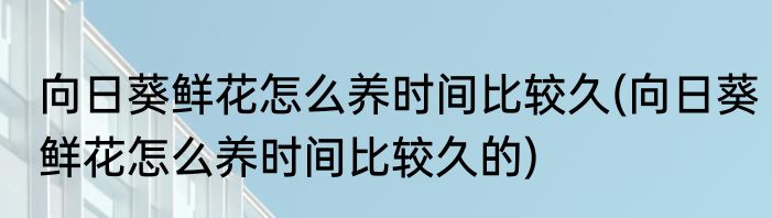 向日葵鲜花怎么养时间比较久(向日葵鲜花怎么养时间比较久的)