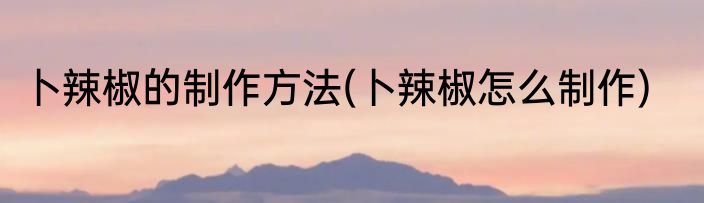 卜辣椒的制作方法(卜辣椒怎么制作)