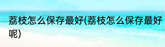 荔枝怎么保存最好(荔枝怎么保存最好呢)