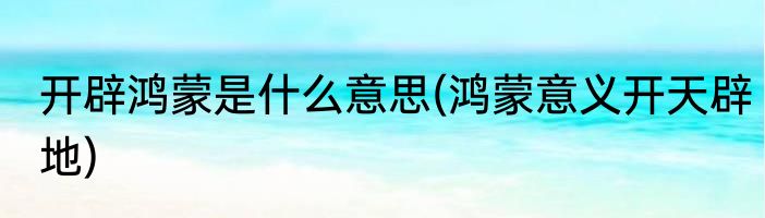 开辟鸿蒙是什么意思(鸿蒙意义开天辟地)