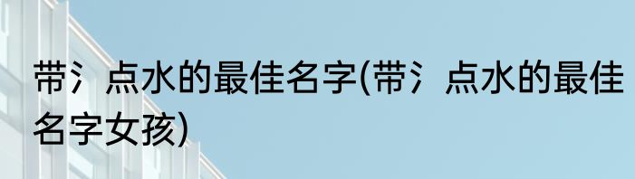 带氵点水的最佳名字(带氵点水的最佳名字女孩)