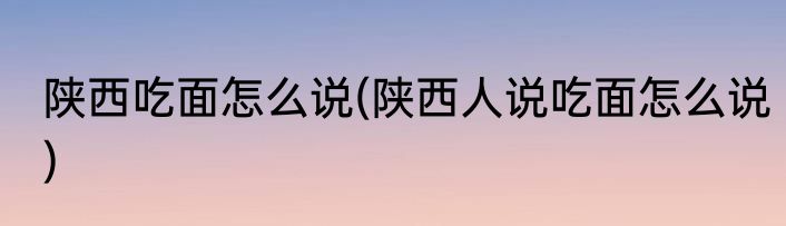 陕西吃面怎么说(陕西人说吃面怎么说)