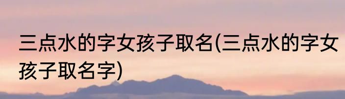 三点水的字女孩子取名(三点水的字女孩子取名字)