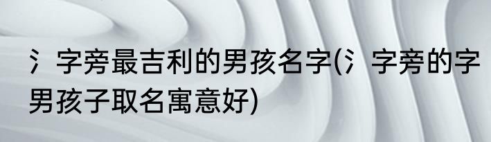氵字旁最吉利的男孩名字(氵字旁的字男孩子取名寓意好)