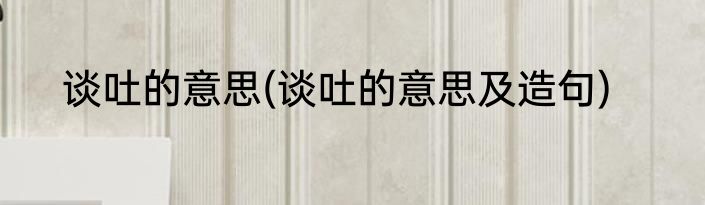 谈吐的意思(谈吐的意思及造句)