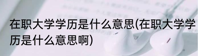 在职大学学历是什么意思(在职大学学历是什么意思啊)