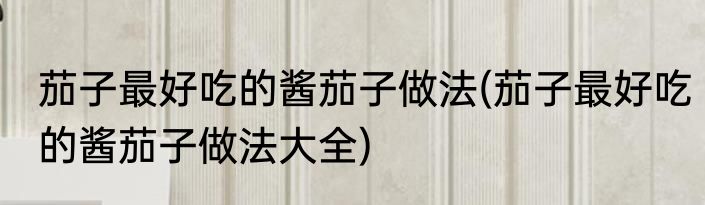 茄子最好吃的酱茄子做法(茄子最好吃的酱茄子做法大全)