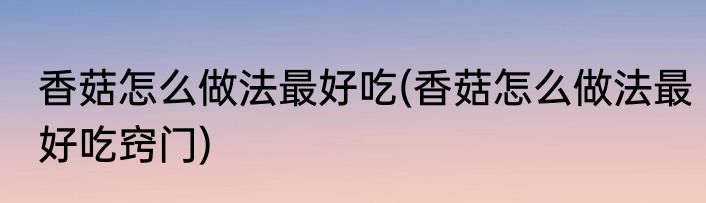 香菇怎么做法最好吃(香菇怎么做法最好吃窍门)