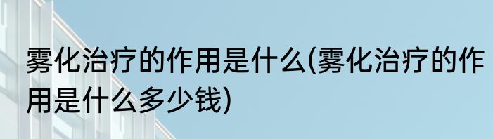 雾化治疗的作用是什么(雾化治疗的作用是什么多少钱)