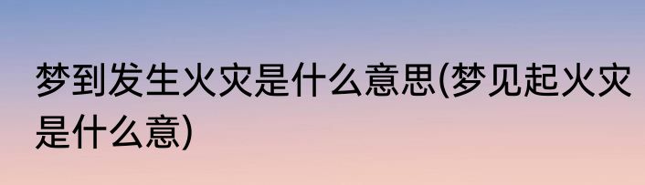 梦到发生火灾是什么意思(梦见起火灾是什么意)
