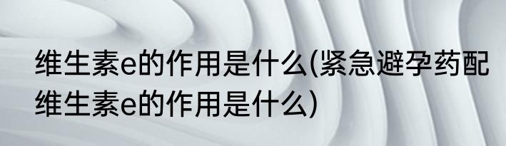 维生素e的作用是什么(紧急避孕药配维生素e的作用是什么)