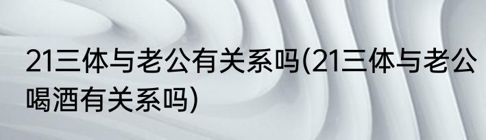 21三体与老公有关系吗(21三体与老公喝酒有关系吗)