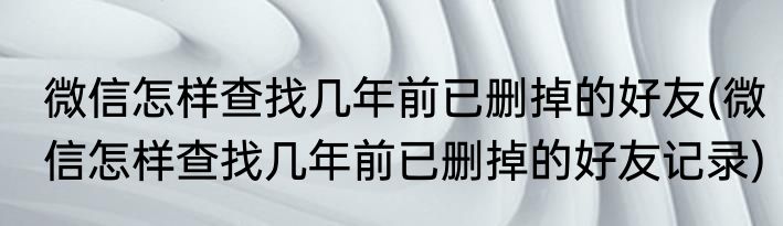微信怎样查找几年前已删掉的好友(微信怎样查找几年前已删掉的好友记录)