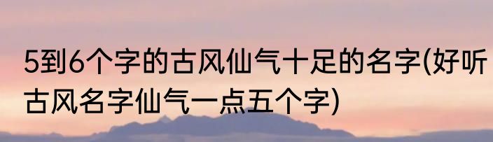 5到6个字的古风仙气十足的名字(好听古风名字仙气一点五个字)
