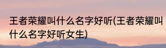 王者荣耀叫什么名字好听(王者荣耀叫什么名字好听女生)