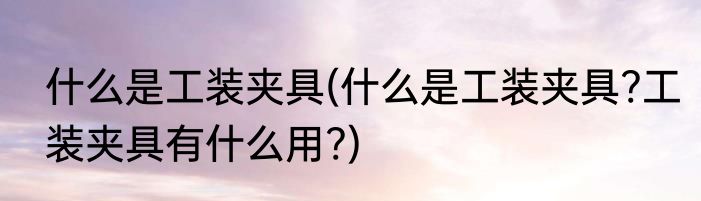 什么是工装夹具(什么是工装夹具?工装夹具有什么用?)