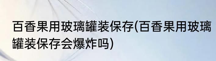 百香果用玻璃罐装保存(百香果用玻璃罐装保存会爆炸吗)