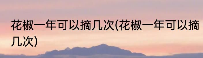 花椒一年可以摘几次(花椒一年可以摘几次)
