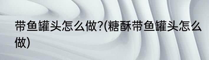 带鱼罐头怎么做?(糖酥带鱼罐头怎么做)