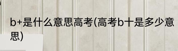 b+是什么意思高考(高考b十是多少意思)