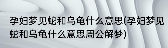 孕妇梦见蛇和乌龟什么意思(孕妇梦见蛇和乌龟什么意思周公解梦)