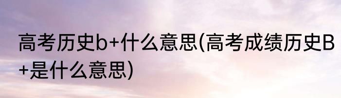 高考历史b+什么意思(高考成绩历史B+是什么意思)