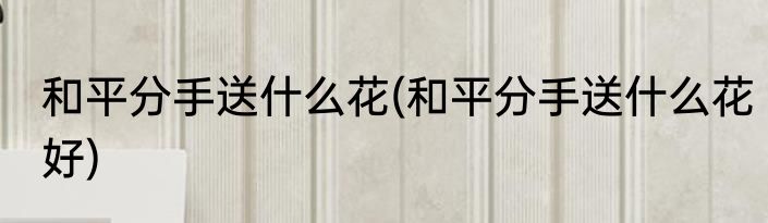 和平分手送什么花(和平分手送什么花好)