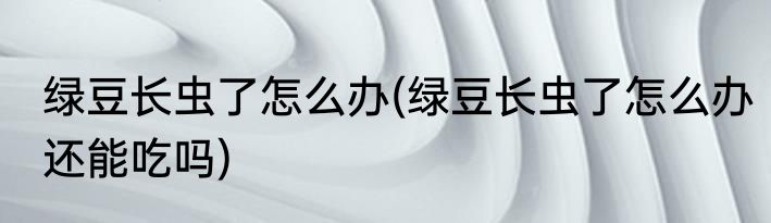 绿豆长虫了怎么办(绿豆长虫了怎么办还能吃吗)