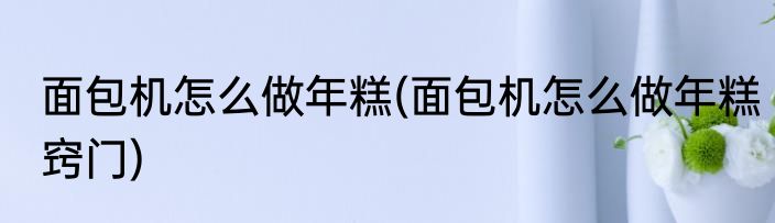 面包机怎么做年糕(面包机怎么做年糕窍门)